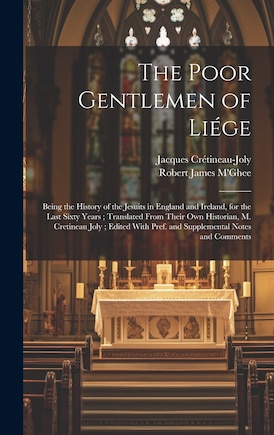 The Poor Gentlemen of Liége: Being the History of the Jesuits in England and Ireland, for the Last Sixty Years; Translated From Their Own Historian, M. Cretineau Joly; Edited With Pref. and Supplemental Notes and Comments