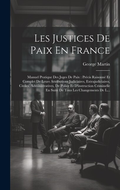 Les Justices De Paix En France: Manuel Pratique Des Juges De Paix: Précis Raisonné Et Complet De Leurs Attributions Judiciaires, Extrajudiciaires, Civiles, Administratives, De Police Et D'instruction Criminelle En Suite De Tous Les Changements De L...