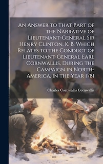 An Answer to That Part of the Narrative of Lieutenant-General Sir Henry Clinton, K. B. Which Relates to the Conduct of Lieutenant-General Earl Cornwallis, During the Campaign in North-America, in the Year 1781