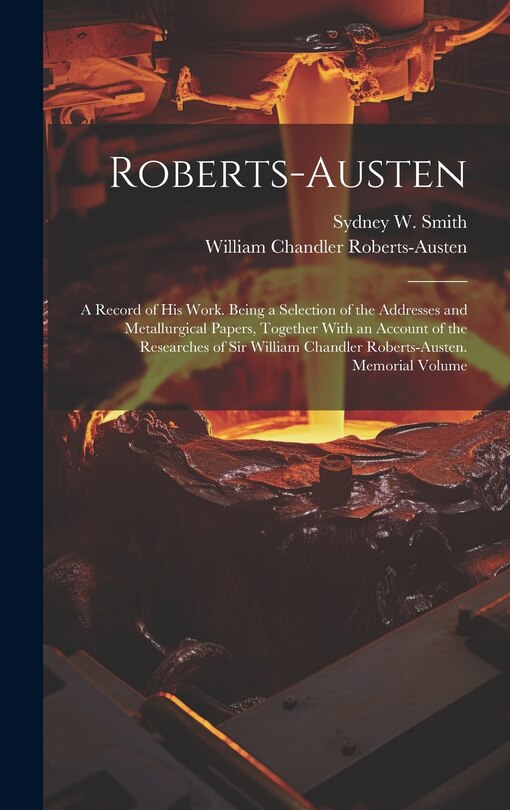 Roberts-Austen: A Record of His Work. Being a Selection of the Addresses and Metallurgical Papers, Together With an Account of the Researches of Sir William Chandler Roberts-Austen. Memorial Volume