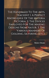 Couverture_The Handmaid To The Arts, Teachint I. A Perfect Knowledge Of The Materia Pictoria. 2. The Divices Employed For The Making Designs From Natur. 3. The Various Manners Of Golding, Silvering (etc.)