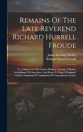 Remains Of The Late Reverend Richard Hurrell Froude: V. 2. History Or The Contest Between Thomas À Becket, Archbishop Of Canterbury, And Henry Ii, King Of England, Chiefly Consisting Of Translations Of Contemporary Letters