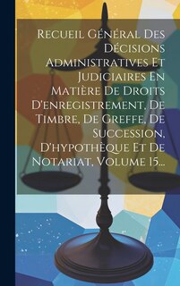 Front cover_Recueil Général Des Décisions Administratives Et Judiciaires En Matière De Droits D'enregistrement, De Timbre, De Greffe, De Succession, D'hypothèque Et De Notariat, Volume 15...