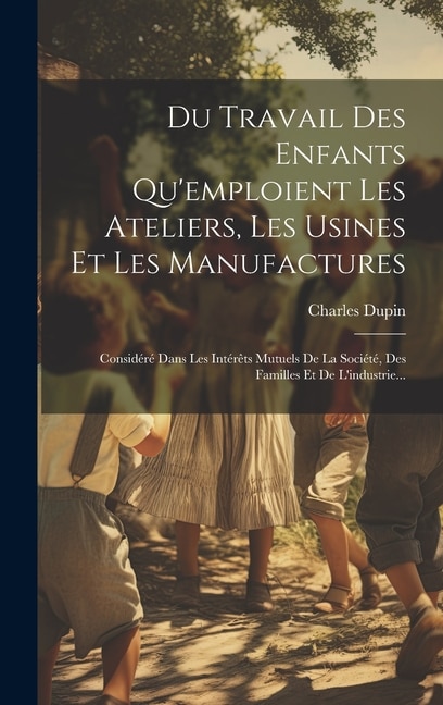 Du Travail Des Enfants Qu'emploient Les Ateliers, Les Usines Et Les Manufactures: Considéré Dans Les Intérêts Mutuels De La Société, Des Familles Et De L'industrie...