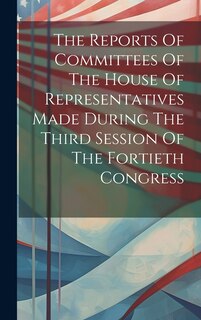 Front cover_The Reports Of Committees Of The House Of Representatives Made During The Third Session Of The Fortieth Congress