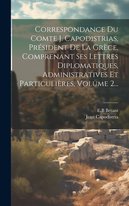 Front cover_Correspondance Du Comte J. Capodistrias, Président De La Grèce, Comprenant Ses Lettres Diplomatiques, Administratives Et Particulières, Volume 2...