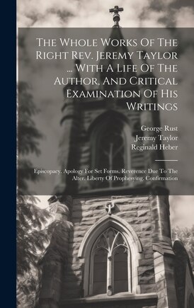 The Whole Works Of The Right Rev. Jeremy Taylor ... With A Life Of The Author, And Critical Examination Of His Writings: Episcopacy. Apology For Set Forms. Reverence Due To The Alter. Liberty Of Prophesying. Confirmation