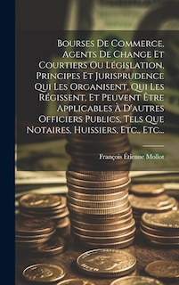 Front cover_Bourses De Commerce, Agents De Change Et Courtiers Ou Législation, Principes Et Jurisprudence Qui Les Organisent, Qui Les Régissent, Et Peuvent Être Applicables À D'autres Officiers Publics, Tels Que Notaires, Huissiers, Etc., Etc...