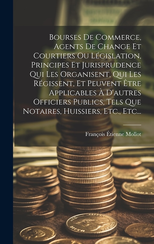 Front cover_Bourses De Commerce, Agents De Change Et Courtiers Ou Législation, Principes Et Jurisprudence Qui Les Organisent, Qui Les Régissent, Et Peuvent Être Applicables À D'autres Officiers Publics, Tels Que Notaires, Huissiers, Etc., Etc...