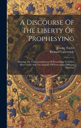 A Discourse Of The Liberty Of Prophesying: Shewing The Unreasonableness Of Prescribing To Other Men's Faith And The Iniquity Of Persecuting Differing Opinions