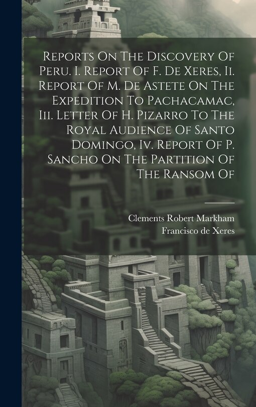 Couverture_Reports On The Discovery Of Peru. I. Report Of F. De Xeres, Ii. Report Of M. De Astete On The Expedition To Pachacamac, Iii. Letter Of H. Pizarro To The Royal Audience Of Santo Domingo, Iv. Report Of P. Sancho On The Partition Of The Ransom Of