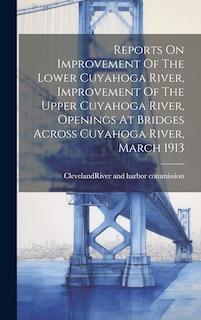 Front cover_Reports On Improvement Of The Lower Cuyahoga River, Improvement Of The Upper Cuyahoga River, Openings At Bridges Across Cuyahoga River, March 1913