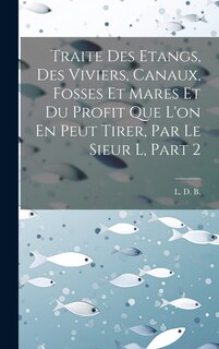 Couverture_Traite Des Etangs, Des Viviers, Canaux, Fosses Et Mares Et Du Profit Que L'on En Peut Tirer, Par Le Sieur L, Part 2