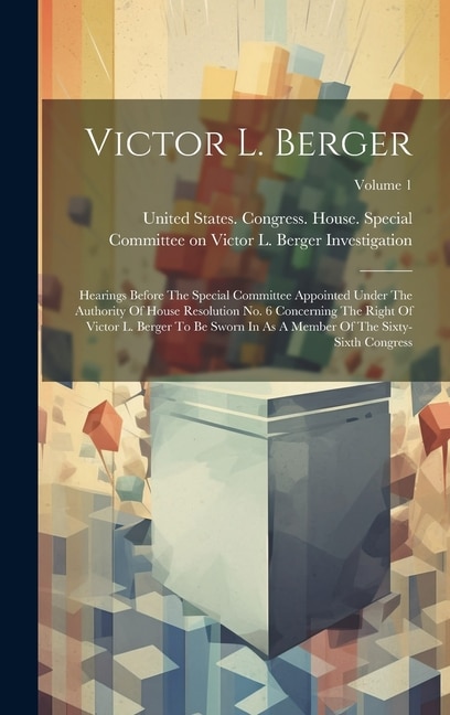 Victor L. Berger: Hearings Before The Special Committee Appointed Under The Authority Of House Resolution No. 6 Concerning The Right Of Victor L. Berger To Be Sworn In As A Member Of The Sixty-sixth Congress; Volume 1