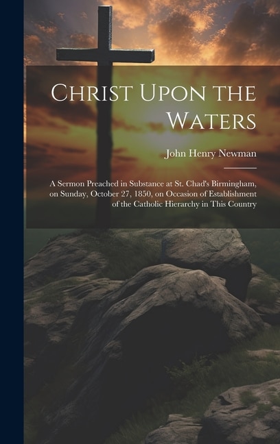 Christ Upon the Waters: A Sermon Preached in Substance at St. Chad's Birmingham, on Sunday, October 27, 1850, on Occasion of Establishment of the Catholic Hierarchy in This Country