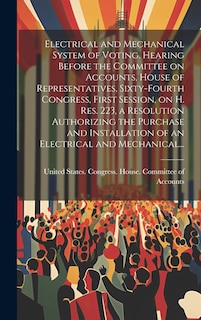 Front cover_Electrical and Mechanical System of Voting. Hearing Before the Committee on Accounts, House of Representatives, Sixty-fourth Congress, First Session, on H. Res. 223, a Resolution Authorizing the Purchase and Installation of an Electrical and Mechanical...