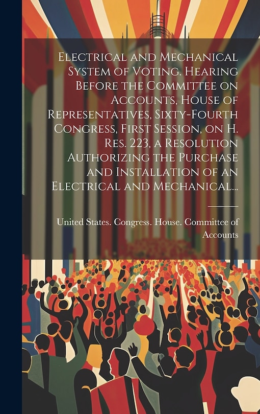 Front cover_Electrical and Mechanical System of Voting. Hearing Before the Committee on Accounts, House of Representatives, Sixty-fourth Congress, First Session, on H. Res. 223, a Resolution Authorizing the Purchase and Installation of an Electrical and Mechanical...