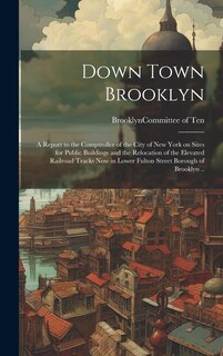 Front cover_Down Town Brooklyn; a Report to the Comptroller of the City of New York on Sites for Public Buildings and the Relocation of the Elevated Railroad Tracks Now in Lower Fulton Street Borough of Brooklyn ..