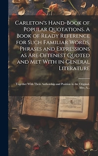 Carleton's Hand-book of Popular Quotations. A Book of Ready Reference for Such Familiar Words, Phrases and Expressions as Are Oftenest Quoted and Met With in General Literature; Together With Their Authorship and Position in the Original. Also, A...