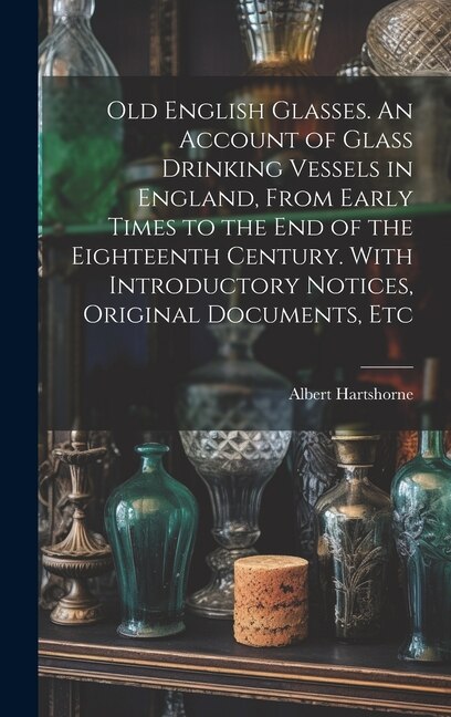 Front cover_Old English Glasses. An Account of Glass Drinking Vessels in England, From Early Times to the End of the Eighteenth Century. With Introductory Notices, Original Documents, Etc