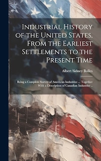 Front cover_Industrial History of the United States, From the Earliest Settlements to the Present Time; Being a Complete Survey of American Industries ... Together With a Description of Canadian Industries ..