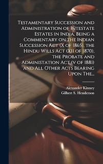 Front cover_Testamentary Succession and Administration of Intestate Estates in India, Being a Commentary on the Indian Succession Act (x of 1865), the Hindu Wills Act (XII of 1870), the Probate and Administation Act (v of 1881) and All Other Acts Bearing Upon The...