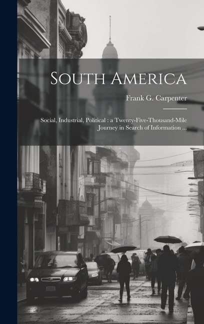 South America: Social, Industrial, Political: a Twenty-five-thousand-mile Journey in Search of Information ...