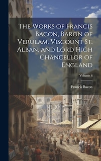 Couverture_The Works of Francis Bacon, Baron of Verulam, Viscount St. Alban, and Lord High Chancellor of England; Volume 6