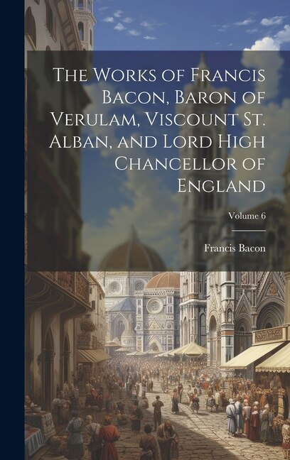 Couverture_The Works of Francis Bacon, Baron of Verulam, Viscount St. Alban, and Lord High Chancellor of England; Volume 6