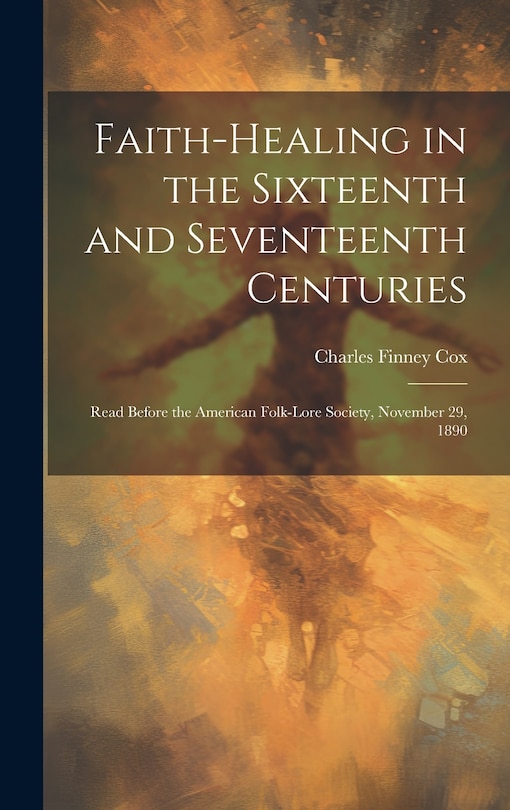 Front cover_Faith-healing in the Sixteenth and Seventeenth Centuries; Read Before the American Folk-lore Society, November 29, 1890