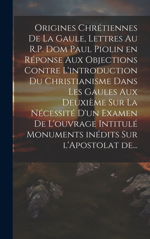 Front cover_Origines chrétiennes de la Gaule, lettres au R.P. Dom Paul Piolin en réponse aux objections contre l'introduction du Christianisme dans les Gaules aux deuxième sur la nécessité d'un examen de l'ouvrage intitulé monuments inédits sur l'Apostolat de...