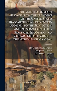 Front cover_Fur Seals Protection. Message From the President of the United States Transmitting a Convention Looking to the Protection and Preservation of Fur Seals and Sea Otters in a Certain Defined Zone of the North Pacific Ocean