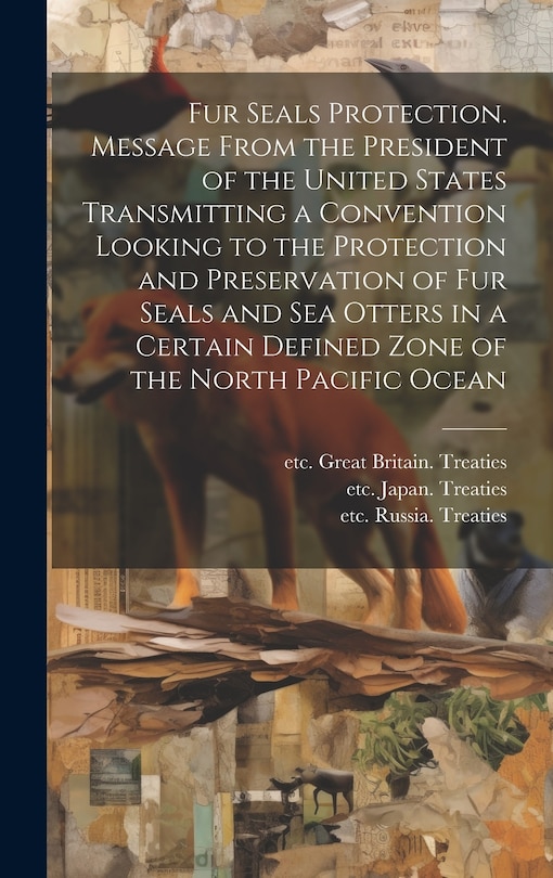 Front cover_Fur Seals Protection. Message From the President of the United States Transmitting a Convention Looking to the Protection and Preservation of Fur Seals and Sea Otters in a Certain Defined Zone of the North Pacific Ocean
