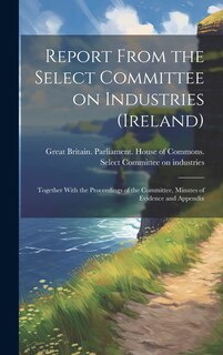 Couverture_Report From the Select Committee on Industries (Ireland); Together With the Proceedings of the Committee, Minutes of Evidence and Appendix
