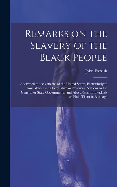 Remarks on the Slavery of the Black People; Addressed to the Citizens of the United States, Particularly to Those Who Are in Legislative or Executive Stations in the General or State Governments; and Also to Such Individuals as Hold Them in Bondage