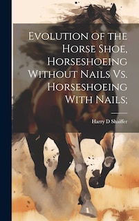 Front cover_Evolution of the Horse Shoe, Horseshoeing Without Nails Vs. Horseshoeing With Nails;