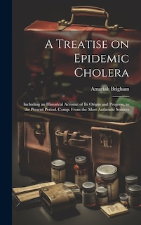 A Treatise on Epidemic Cholera; Including an Historical Account of Its Origin and Progress, to the Present Period. Comp. From the Most Authentic Sources