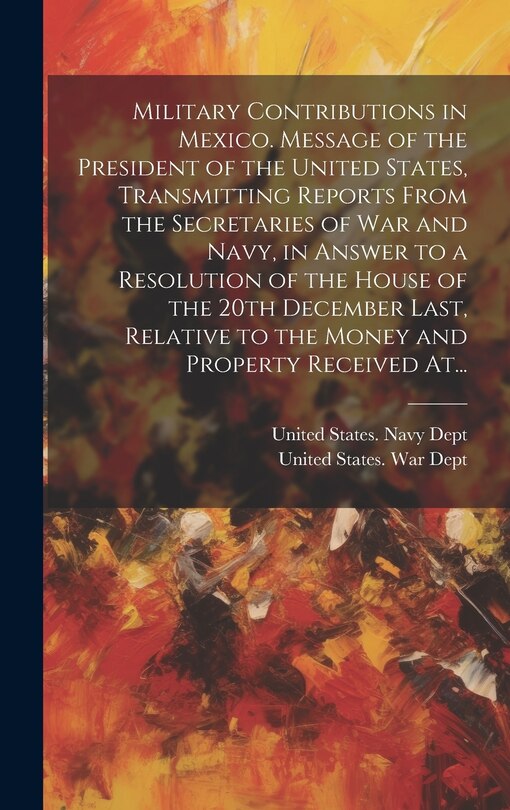 Front cover_Military Contributions in Mexico. Message of the President of the United States, Transmitting Reports From the Secretaries of War and Navy, in Answer to a Resolution of the House of the 20th December Last, Relative to the Money and Property Received At...