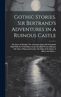 Front cover_Gothic Stories. Sir Bertrand's Adventures in a Ruinous Castle; The Story of Fitzalan; The Adventure James III of Scotland Had With the Weird Sisters in the Dreadful Wood of Birnan; The Story of Raymond Castle; The Ruin of the House of Albert; and Mary, ..