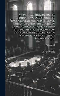 Front cover_A Practical Treatise on the Criminal Law, Comprising the Practice, Pleadings, and Evidence, Which Occur in the Course of Criminal Prosecutions, Whether by Indictment or Information, With a Copious Collection of Precedents of Indictments, Informations, ...