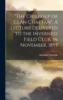 The Chiefship of Clan Chattan. A Lecture Delivered to the Inverness Field Club, in November, 1895