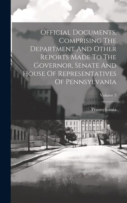 Front cover_Official Documents, Comprising The Department And Other Reports Made To The Governor, Senate And House Of Representatives Of Pennsylvania; Volume 3