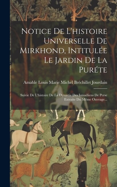 Notice De L'histoire Universelle De Mirkhond, Intitulée Le Jardin De La Puréte: Suivie De L'histoire De La Dynastie Des Ismaéliens De Perse Extraite Du Même Ouvrage...