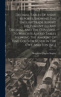 Couverture_Decimal Tables Of Assay Reports, Showing The English Trade Report Equivalent To Any Decimal, And The Converse. To Which Is Added Tables Showing The Amount Of Fine Gold Or Silver In The Cwt. And Ton [&c.]