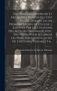 Couverture_Histoire Des Empereurs Et Des Autres Princes Qui Ont Regné Durant Les Six Premiers Siècles De L'eglise, ... Justifiée Par Les Citations Des Auteurs Originaux. Avec Des Notes Pour Éclaircir Les Principales Difficultez De L'histoire, Volumes 5-6...