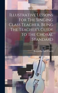 Front cover_Illustrative Lessons For The Singing Class Teacher, Being The Teacher's Guide To The Choral Standard