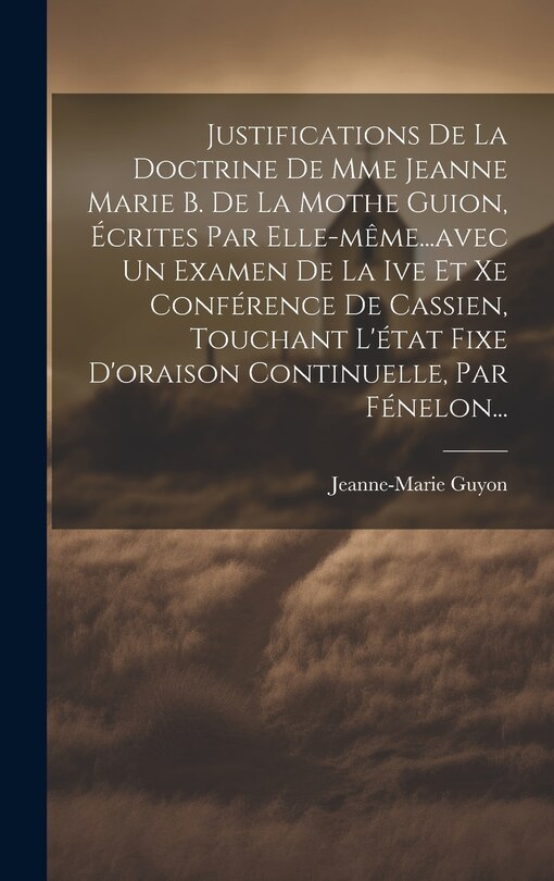 Front cover_Justifications De La Doctrine De Mme Jeanne Marie B. De La Mothe Guion, Écrites Par Elle-même...avec Un Examen De La Ive Et Xe Conférence De Cassien, Touchant L'état Fixe D'oraison Continuelle, Par Fénelon...