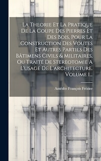 Front cover_La Theorie Et La Pratique De La Coupe Des Pierres Et Des Bois, Pour La Construction Des Voutes Et Autres Parties Des Bâtimens Civils & Militaires, Ou Traité De Stereotomie A L'usage De L'architecture, Volume 1...