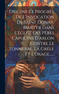 Front cover_Origine Et Progrès De L'invocation De Saint Donat, Martyr Dans L'église Des Pères Capucins D'arlon Contre Le Tonnerre, La Grêle Et L'orage......