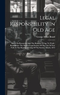 Legal Responsibility In Old Age: Based On Researches Into The Relation Of Age To Work: Read Before The Medico-legal Society Of The City Of New York At The Regular Meeting Of The Society, March, 1873